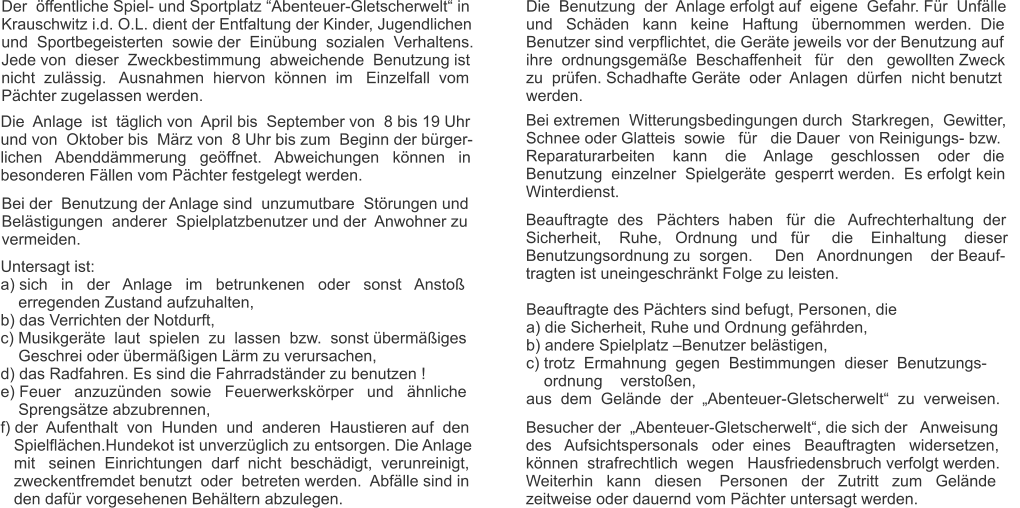 Der  öffentliche Spiel- und Sportplatz “Abenteuer-Gletscherwelt“ in Krauschwitz i.d. O.L. dient der Entfaltung der Kinder, Jugendlichen und  Sportbegeisterten  sowie der  Einübung  sozialen  Verhaltens.  Jede von  dieser  Zweckbestimmung  abweichende  Benutzung ist  nicht  zulässig.   Ausnahmen  hiervon  können  im   Einzelfall  vom Pächter zugelassen werden. Die  Anlage  ist  täglich von  April bis  September von  8 bis 19 Uhr  und von  Oktober bis  März von  8 Uhr bis zum  Beginn der bürger- lichen   Abenddämmerung   geöffnet.   Abweichungen   können   in  besonderen Fällen vom Pächter festgelegt werden. Bei der  Benutzung der Anlage sind  unzumutbare  Störungen und  Belästigungen  anderer  Spielplatzbenutzer und der  Anwohner zu  vermeiden. Untersagt ist: a) sich   in   der   Anlage   im   betrunkenen   oder   sonst   Anstoß      erregenden Zustand aufzuhalten, b) das Verrichten der Notdurft, c) Musikgeräte  laut  spielen  zu  lassen  bzw.  sonst übermäßiges      Geschrei oder übermäßigen Lärm zu verursachen, d) das Radfahren. Es sind die Fahrradständer zu benutzen ! e) Feuer   anzuzünden  sowie   Feuerwerkskörper   und   ähnliche      Sprengsätze abzubrennen, f) der  Aufenthalt  von  Hunden  und  anderen  Haustieren auf  den    Spielflächen.Hundekot ist unverzüglich zu entsorgen. Die Anlage    mit   seinen  Einrichtungen  darf  nicht  beschädigt,  verunreinigt,     zweckentfremdet benutzt  oder  betreten werden.  Abfälle sind in     den dafür vorgesehenen Behältern abzulegen. Die  Benutzung  der  Anlage erfolgt auf  eigene  Gefahr. Für  Unfälle  und   Schäden   kann   keine   Haftung   übernommen  werden.  Die  Benutzer sind verpflichtet, die Geräte jeweils vor der Benutzung auf  ihre  ordnungsgemäße  Beschaffenheit   für   den   gewollten Zweck  zu  prüfen. Schadhafte Geräte  oder  Anlagen  dürfen  nicht benutzt  werden. Bei extremen  Witterungsbedingungen durch  Starkregen,  Gewitter,    Schnee oder Glatteis  sowie   für   die Dauer  von Reinigungs- bzw.  Reparaturarbeiten    kann    die    Anlage    geschlossen    oder   die  Benutzung  einzelner  Spielgeräte  gesperrt werden.  Es erfolgt kein Winterdienst. Beauftragte  des   Pächters  haben   für  die   Aufrechterhaltung  der  Sicherheit,    Ruhe,   Ordnung   und   für     die    Einhaltung    dieser  Benutzungsordnung zu  sorgen.     Den   Anordnungen    der Beauf- tragten ist uneingeschränkt Folge zu leisten. Beauftragte des Pächters sind befugt, Personen, die a) die Sicherheit, Ruhe und Ordnung gefährden, b) andere Spielplatz –Benutzer belästigen, c) trotz  Ermahnung  gegen  Bestimmungen  dieser  Benutzungs-     ordnung    verstoßen, aus  dem  Gelände  der  „Abenteuer-Gletscherwelt“  zu  verweisen. Besucher der  „Abenteuer-Gletscherwelt“, die sich der   Anweisung des   Aufsichtspersonals   oder  eines   Beauftragten   widersetzen,   können  strafrechtlich  wegen   Hausfriedensbruch verfolgt werden.  Weiterhin   kann   diesen    Personen   der   Zutritt   zum   Gelände  zeitweise oder dauernd vom Pächter untersagt werden.
